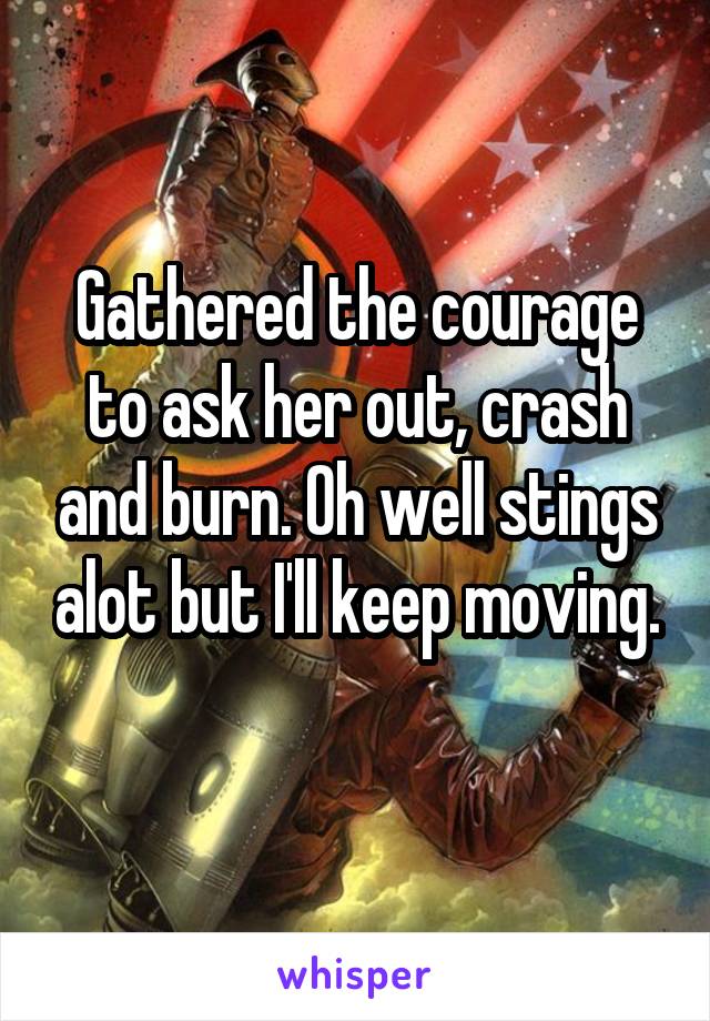 Gathered the courage to ask her out, crash and burn. Oh well stings alot but I'll keep moving.
