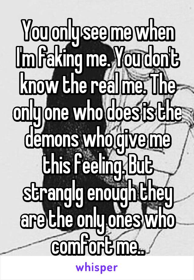 You only see me when I'm faking me. You don't know the real me. The only one who does is the demons who give me this feeling. But stranglg enough they are the only ones who comfort me..