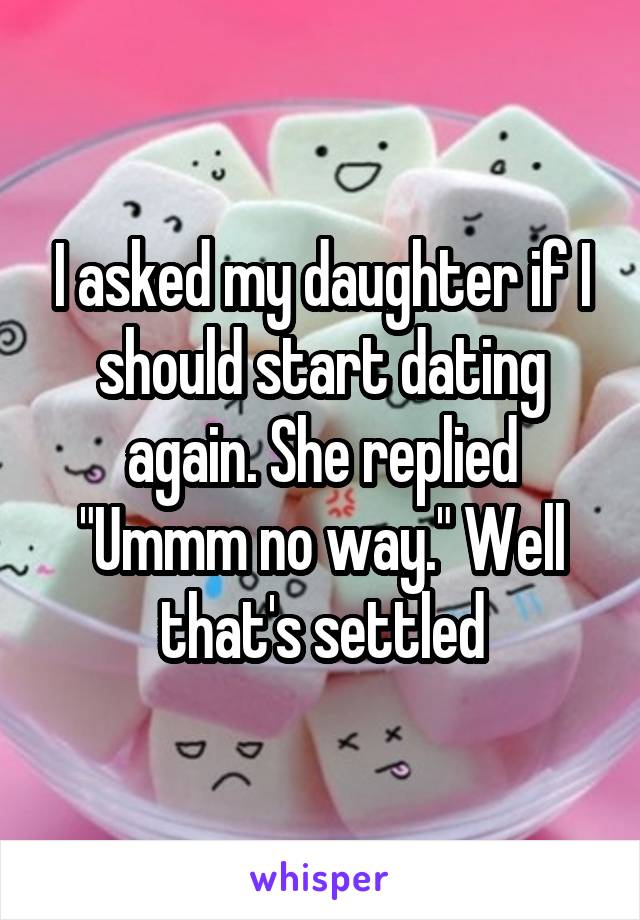 I asked my daughter if I should start dating again. She replied "Ummm no way." Well that's settled