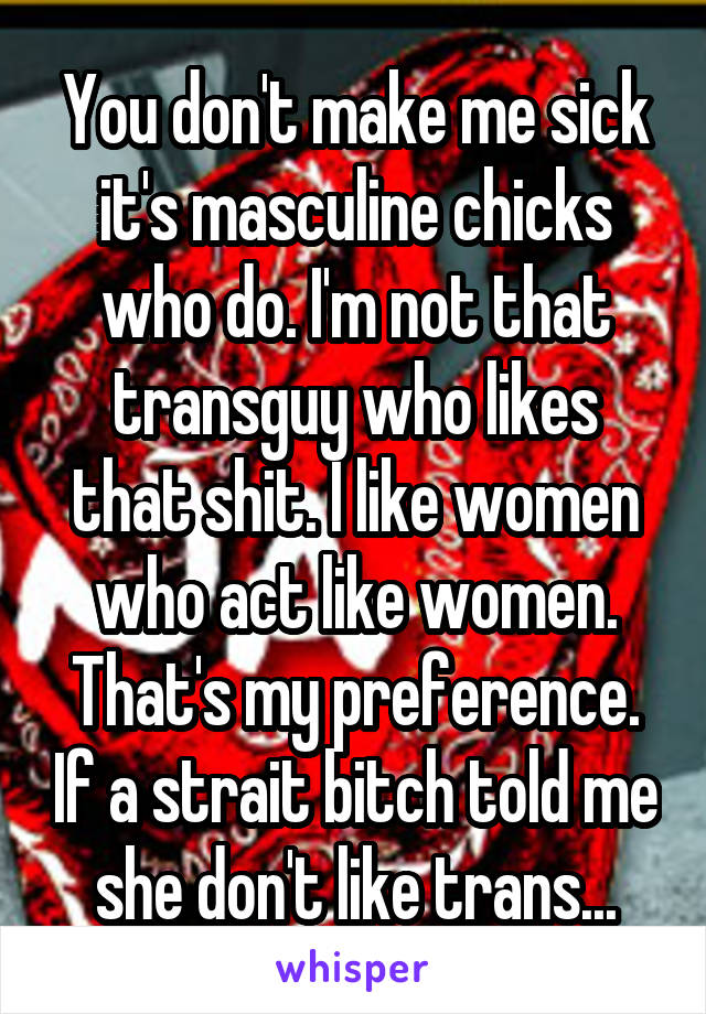 You don't make me sick it's masculine chicks who do. I'm not that transguy who likes that shit. I like women who act like women. That's my preference. If a strait bitch told me she don't like trans...