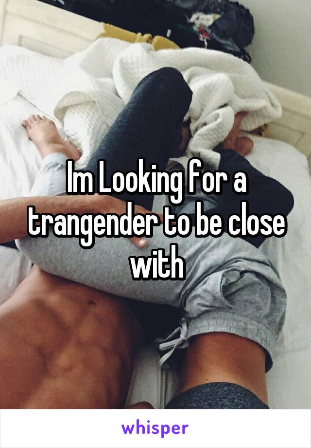 Im Looking for a trangender to be close with