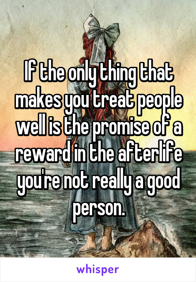 If the only thing that makes you treat people well is the promise of a reward in the afterlife you're not really a good person.