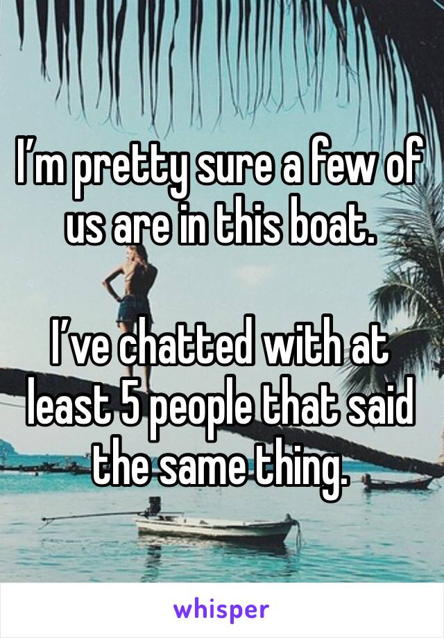 I’m pretty sure a few of us are in this boat. 

I’ve chatted with at least 5 people that said the same thing. 