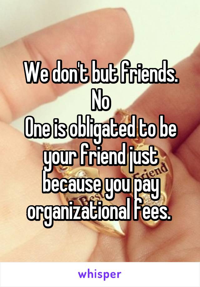 We don't but friends. No
One is obligated to be your friend just because you pay organizational fees. 