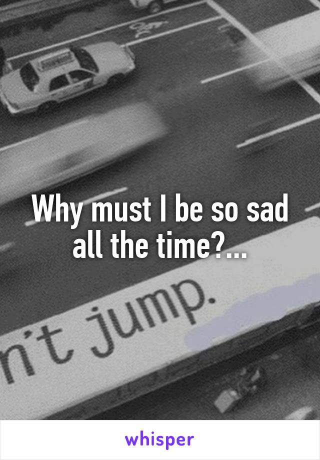 Why must I be so sad all the time?...