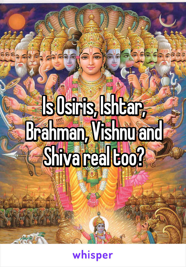 Is Osiris, Ishtar, Brahman, Vishnu and Shiva real too?