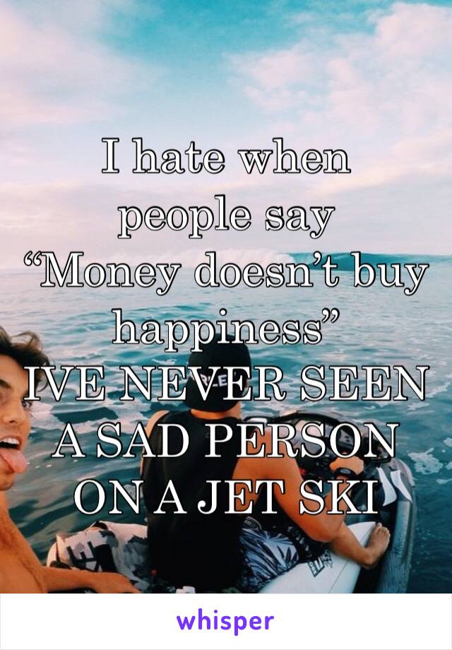 I hate when people say 
“Money doesn’t buy happiness” 
IVE NEVER SEEN A SAD PERSON ON A JET SKI