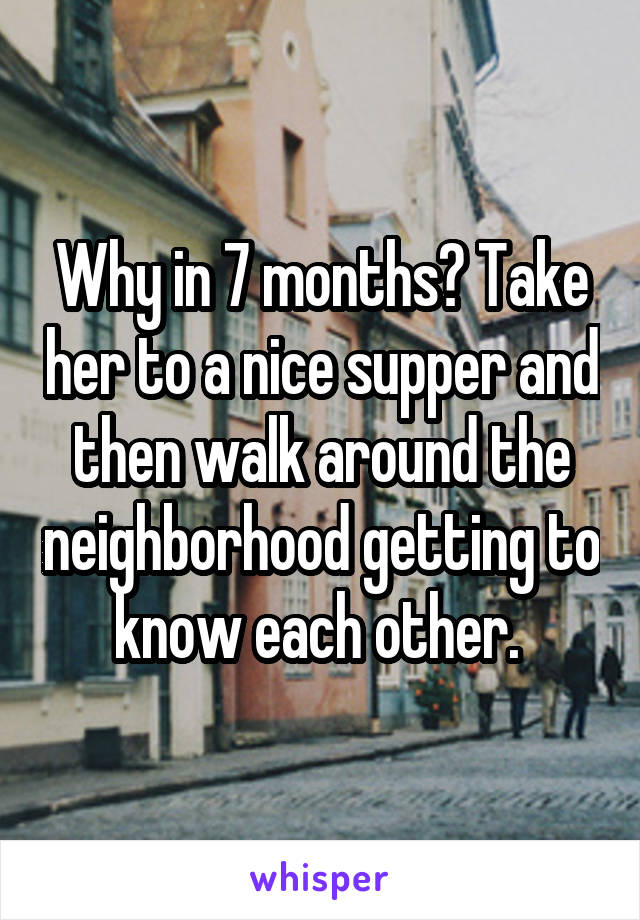 Why in 7 months? Take her to a nice supper and then walk around the neighborhood getting to know each other. 