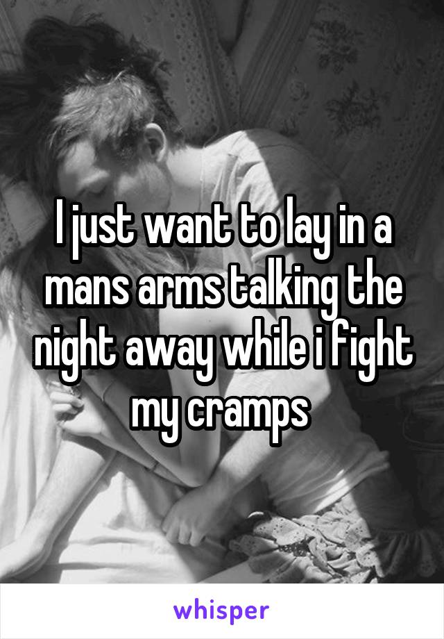 I just want to lay in a mans arms talking the night away while i fight my cramps 