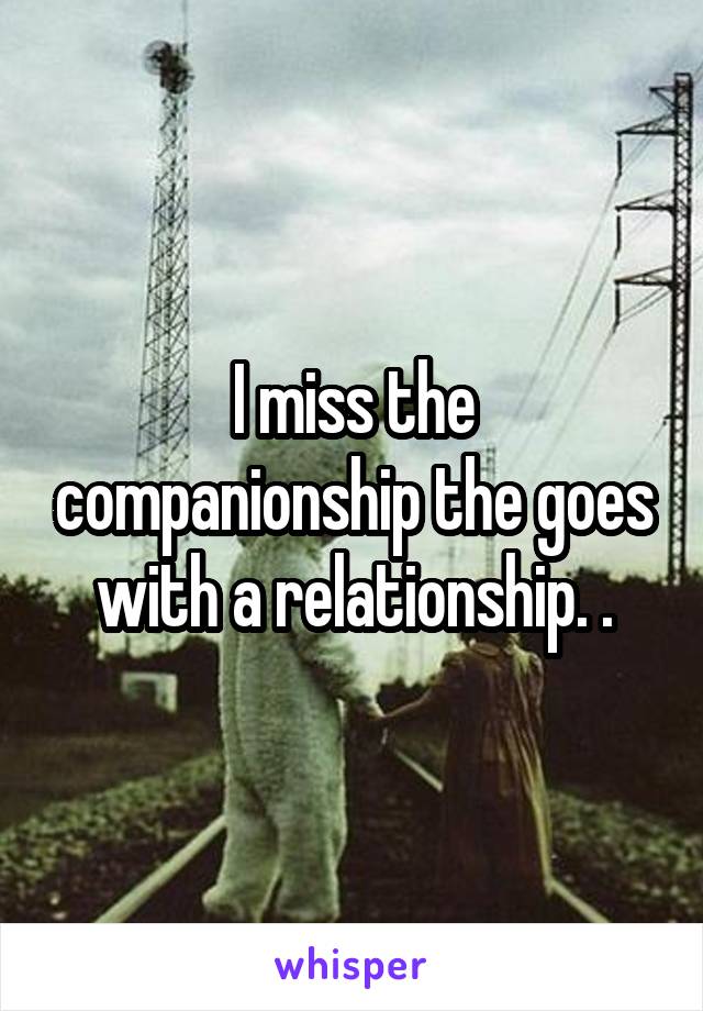 I miss the companionship the goes with a relationship. .