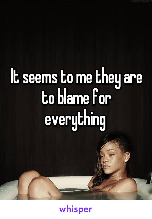It seems to me they are to blame for everything 
