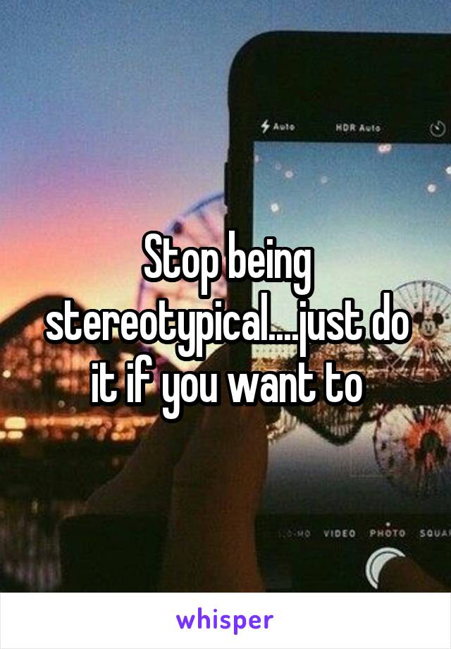 Stop being stereotypical....just do it if you want to