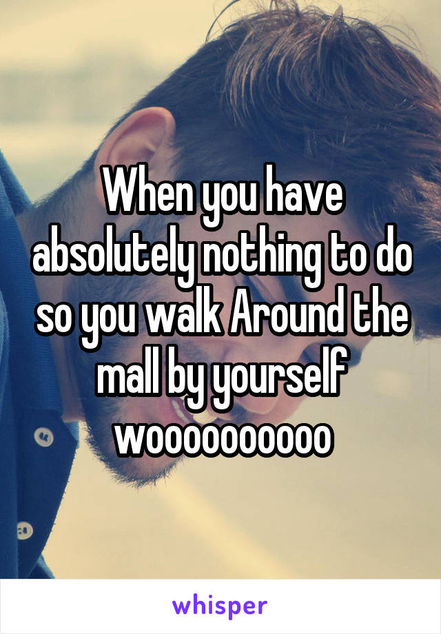 When you have absolutely nothing to do so you walk Around the mall by yourself woooooooooo