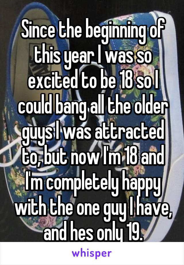 Since the beginning of this year I was so excited to be 18 so I could bang all the older guys I was attracted to, but now I'm 18 and I'm completely happy with the one guy I have, and hes only 19.