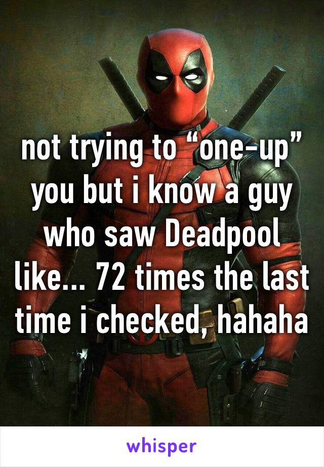 not trying to “one-up” you but i know a guy who saw Deadpool like... 72 times the last time i checked, hahaha
