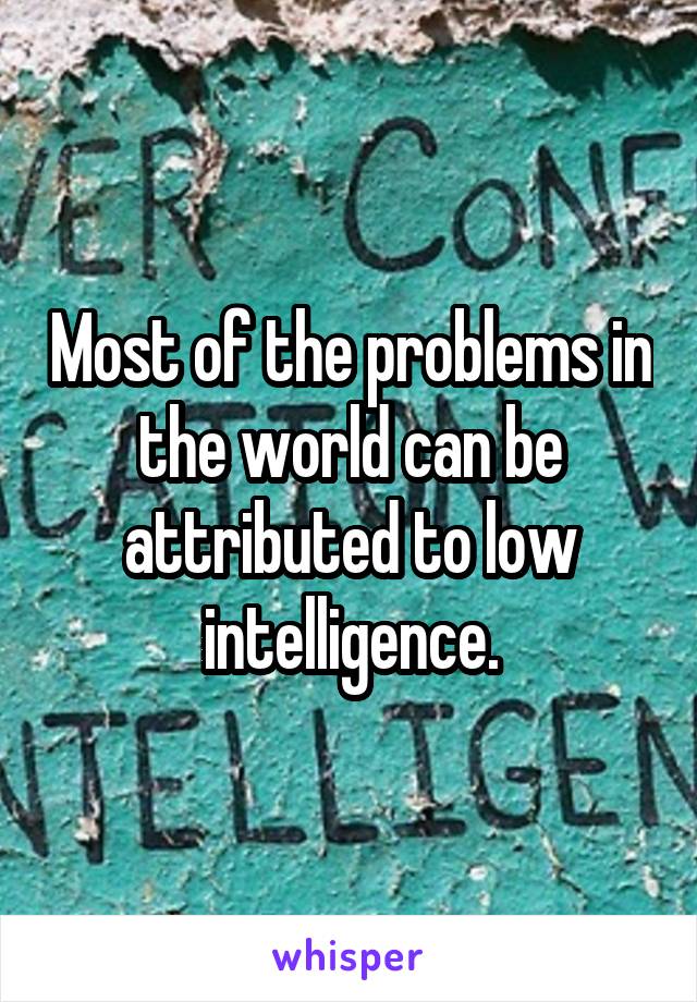 Most of the problems in the world can be attributed to low intelligence.