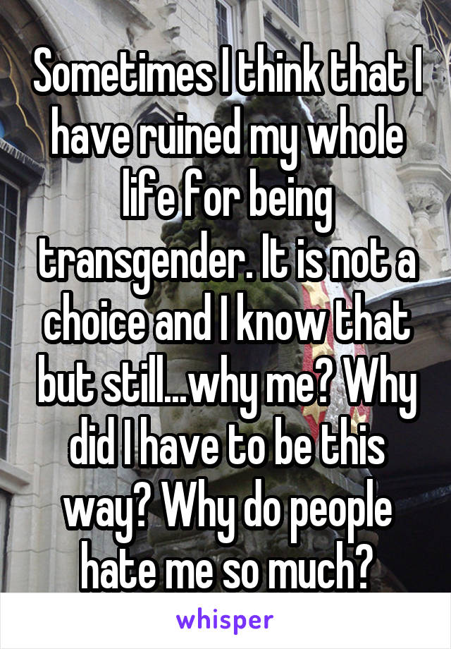 Sometimes I think that I have ruined my whole life for being transgender. It is not a choice and I know that but still...why me? Why did I have to be this way? Why do people hate me so much?