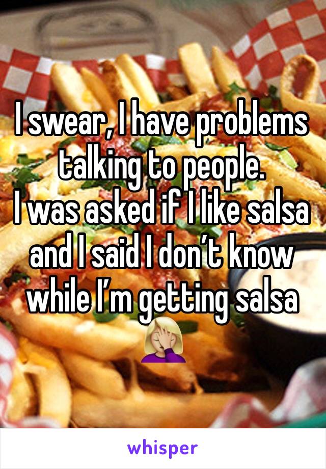 I swear, I have problems talking to people. 
I was asked if I like salsa and I said I donâ€™t know while Iâ€™m getting salsa 
ðŸ¤¦ðŸ�¼â€�â™€ï¸�