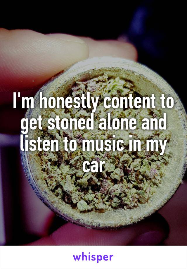 I'm honestly content to get stoned alone and listen to music in my car