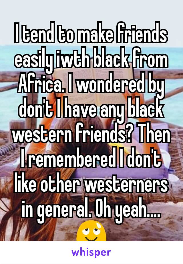 I tend to make friends easily iwth black from Africa. I wondered by don't I have any black western friends? Then I remembered I don't like other westerners in general. Oh yeah....😌