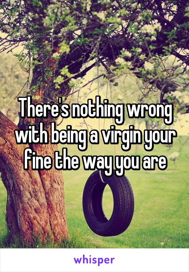 There's nothing wrong with being a virgin your fine the way you are