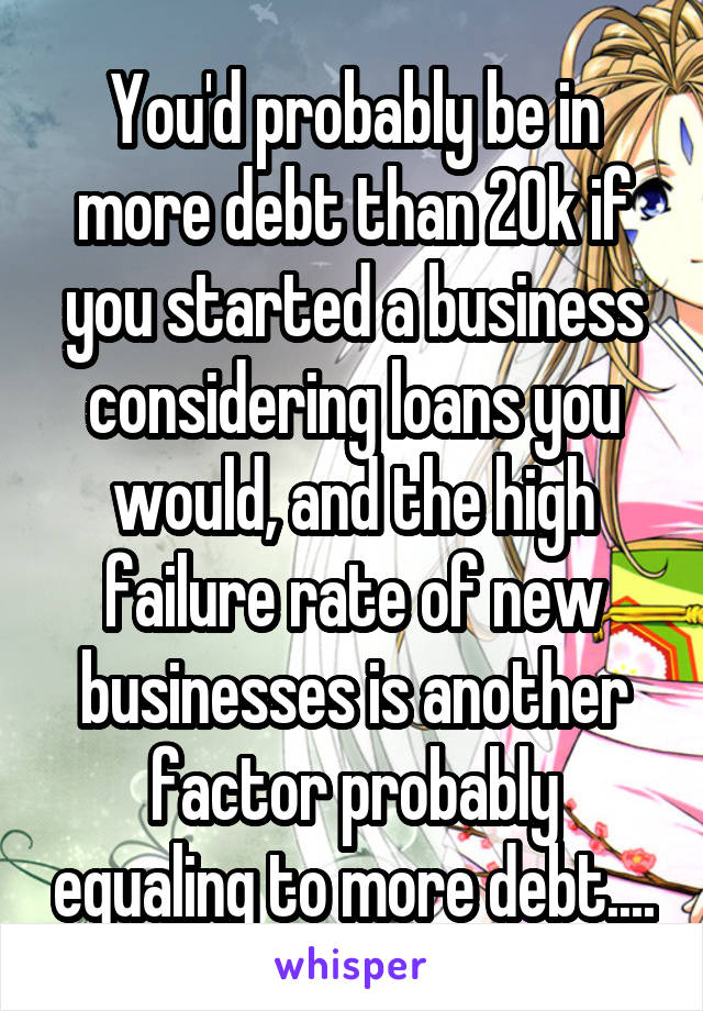 You'd probably be in more debt than 20k if you started a business considering loans you would, and the high failure rate of new businesses is another factor probably equaling to more debt....