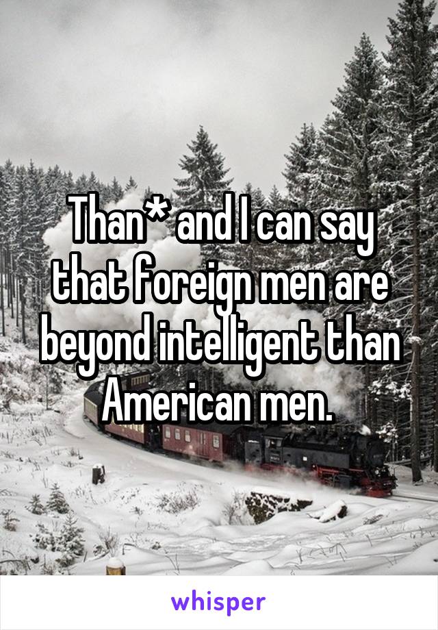 Than* and I can say that foreign men are beyond intelligent than American men. 