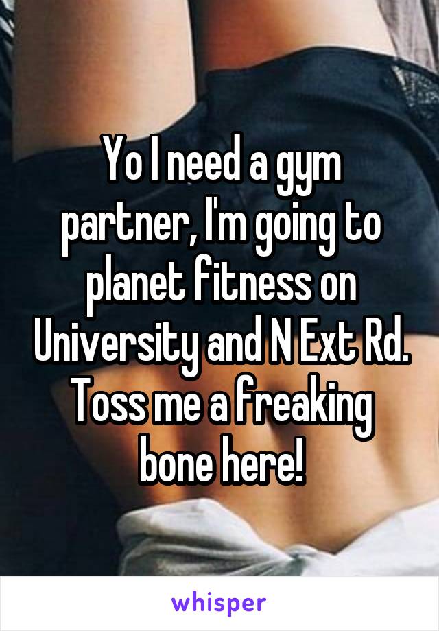Yo I need a gym partner, I'm going to planet fitness on University and N Ext Rd. Toss me a freaking bone here!