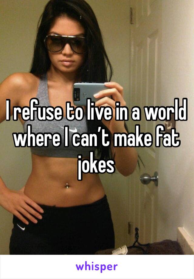 I refuse to live in a world where I can’t make fat jokes