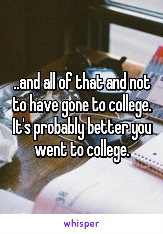 ..and all of that and not to have gone to college. It's probably better you went to college.
