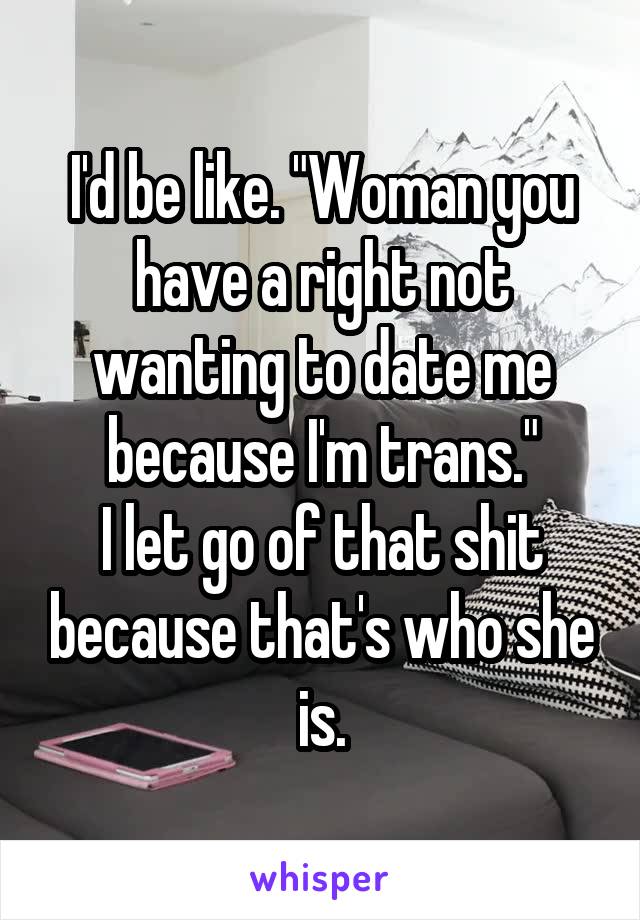 I'd be like. "Woman you have a right not wanting to date me because I'm trans."
I let go of that shit because that's who she is.