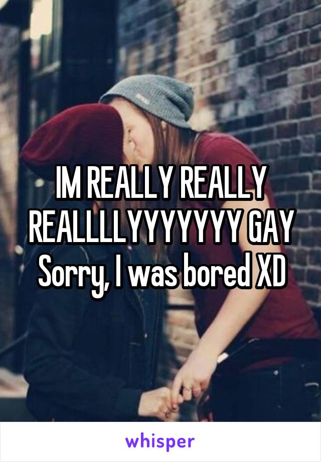 IM REALLY REALLY REALLLLYYYYYYY GAY
Sorry, I was bored XD