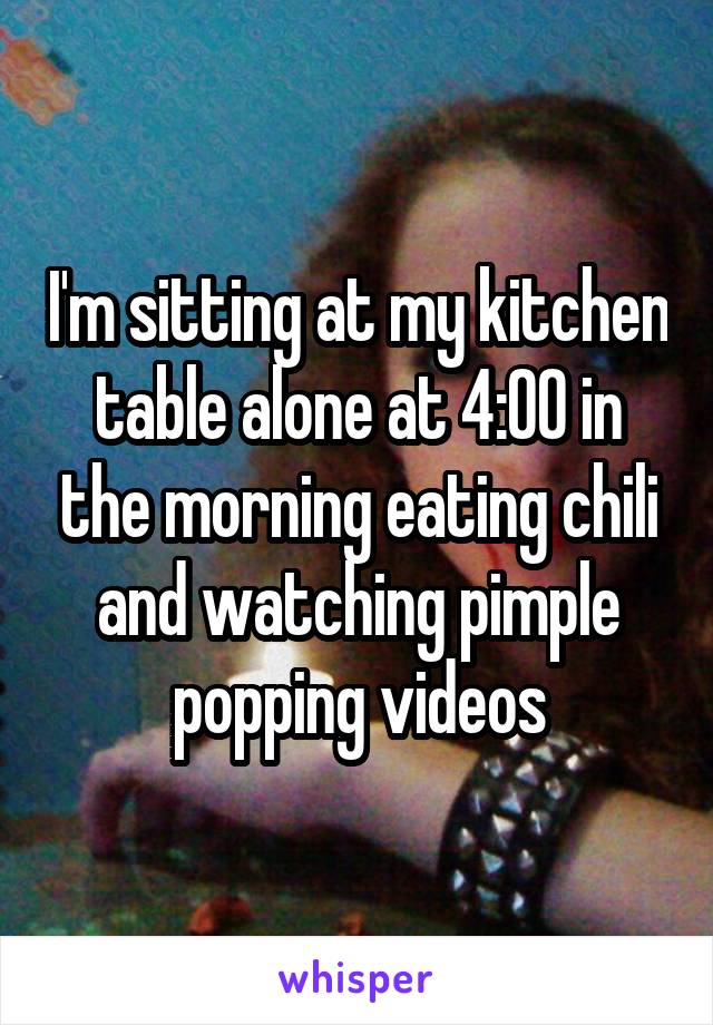 I'm sitting at my kitchen table alone at 4:00 in the morning eating chili and watching pimple popping videos