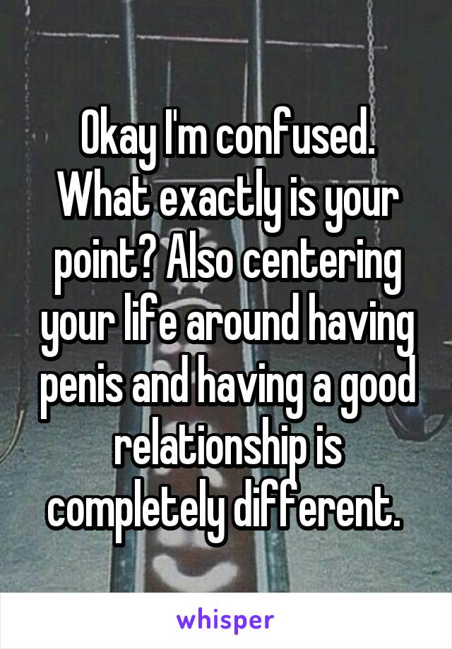 Okay I'm confused. What exactly is your point? Also centering your life around having penis and having a good relationship is completely different. 