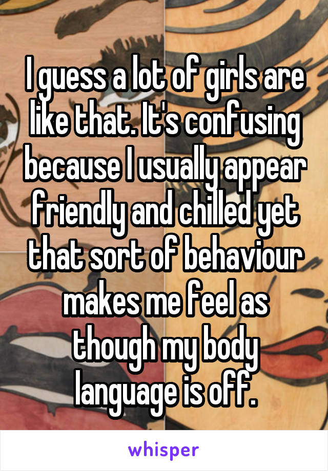 I guess a lot of girls are like that. It's confusing because I usually appear friendly and chilled yet that sort of behaviour makes me feel as though my body language is off.
