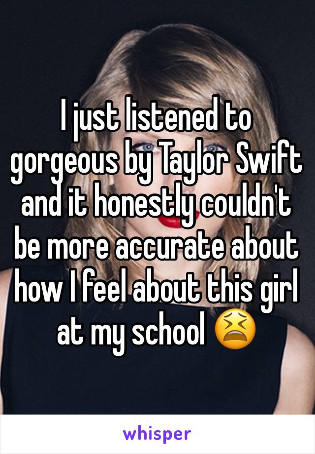I just listened to gorgeous by Taylor Swift and it honestly couldn't be more accurate about how I feel about this girl at my school 😫