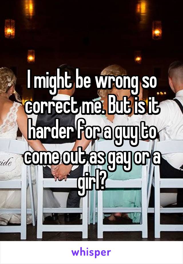I might be wrong so correct me. But is it harder for a guy to come out as gay or a girl?