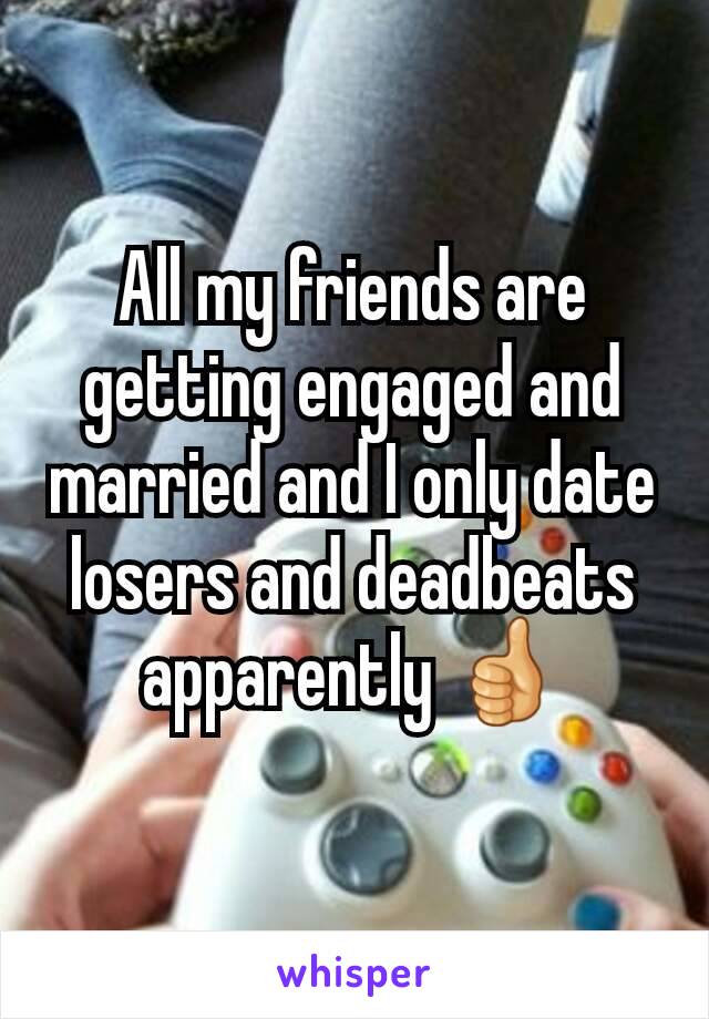 All my friends are getting engaged and married and I only date losers and deadbeats apparently 👍