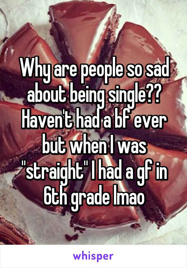 Why are people so sad about being single?? Haven't had a bf ever but when I was "straight" I had a gf in 6th grade lmao