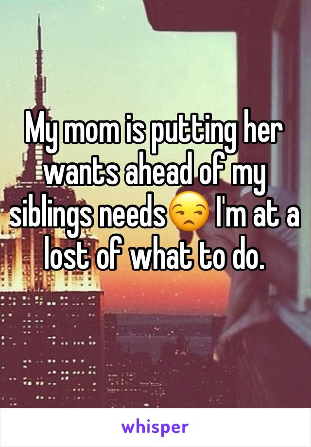 My mom is putting her wants ahead of my siblings needs😒 I'm at a lost of what to do. 