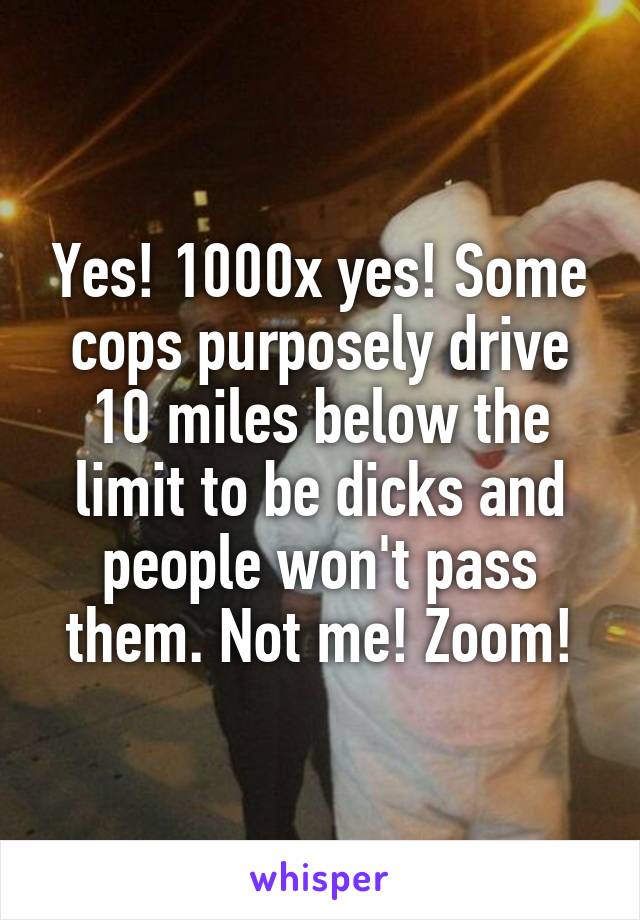 Yes! 1000x yes! Some cops purposely drive 10 miles below the limit to be dicks and people won't pass them. Not me! Zoom!