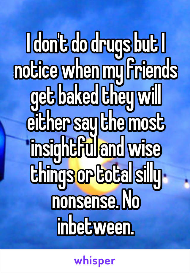 I don't do drugs but I notice when my friends get baked they will either say the most insightful and wise things or total silly nonsense. No inbetween.