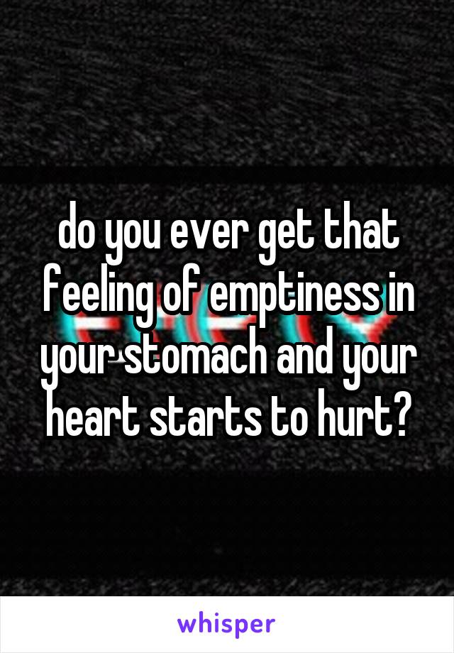 do you ever get that feeling of emptiness in your stomach and your heart starts to hurt?