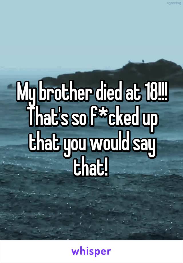 My brother died at 18!!! That's so f*cked up that you would say that! 
