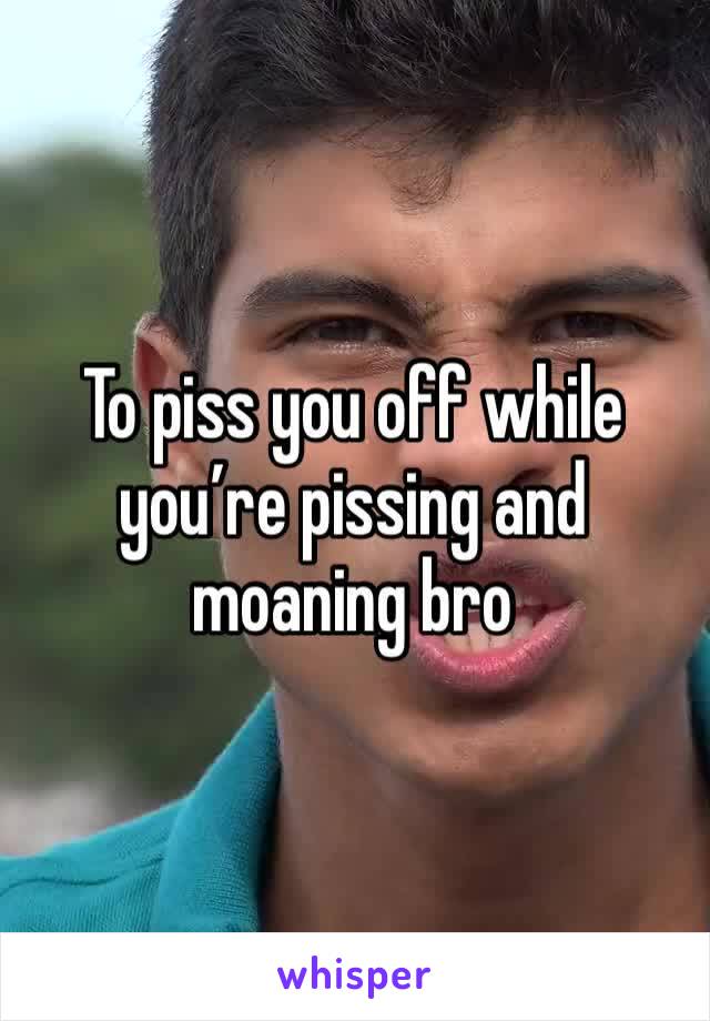 To piss you off while you’re pissing and moaning bro