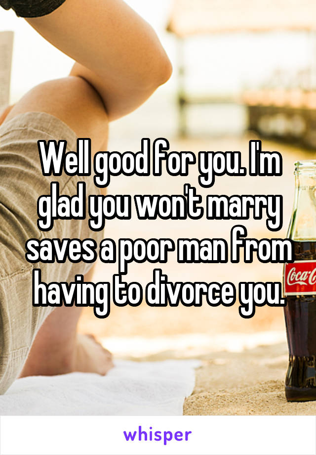 Well good for you. I'm glad you won't marry saves a poor man from having to divorce you.