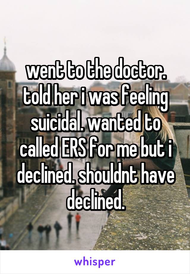 went to the doctor. told her i was feeling suicidal. wanted to called ERS for me but i declined. shouldnt have declined.
