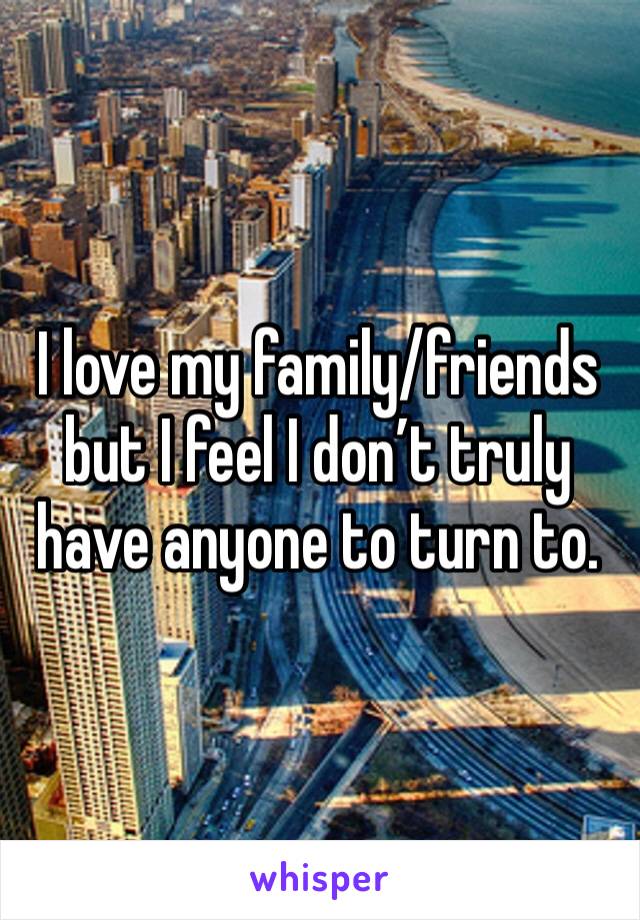 I love my family/friends but I feel I don’t truly have anyone to turn to. 