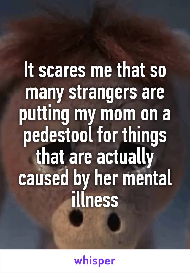 It scares me that so many strangers are putting my mom on a pedestool for things that are actually caused by her mental illness