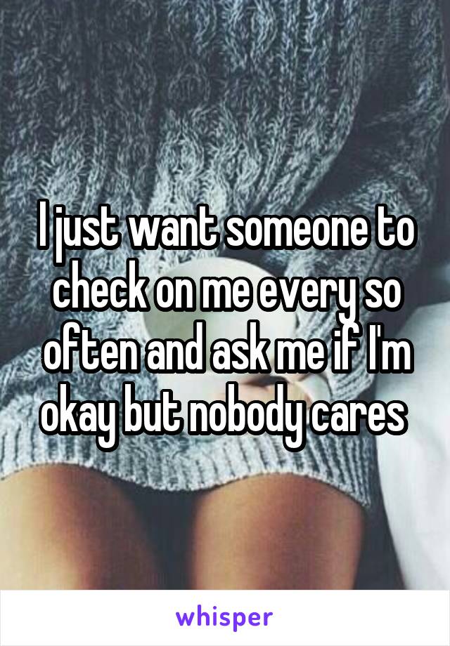 I just want someone to check on me every so often and ask me if I'm okay but nobody cares 